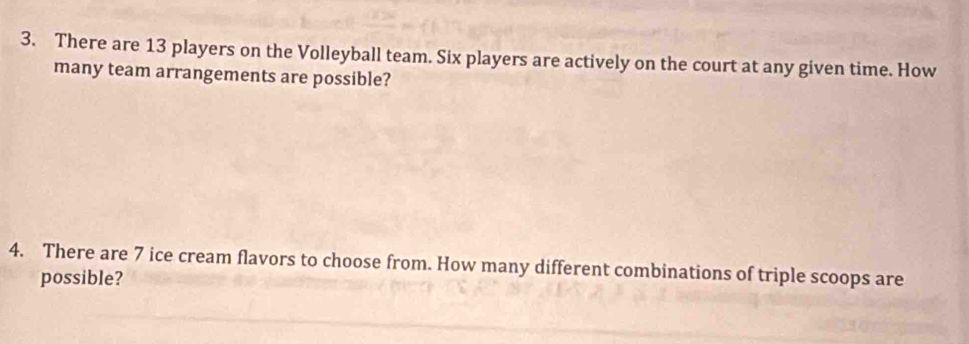 There are 13 players on the Volleyball team. Six players are actively on the court at any given time. How 
many team arrangements are possible? 
4. There are 7 ice cream flavors to choose from. How many different combinations of triple scoops are 
possible?