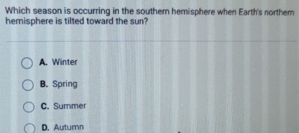 Which season is occurring in the southern hemisphere when Earth's northern
hemisphere is tilted toward the sun?
A. Winter
B. Spring
C. Summer
D. Autumn