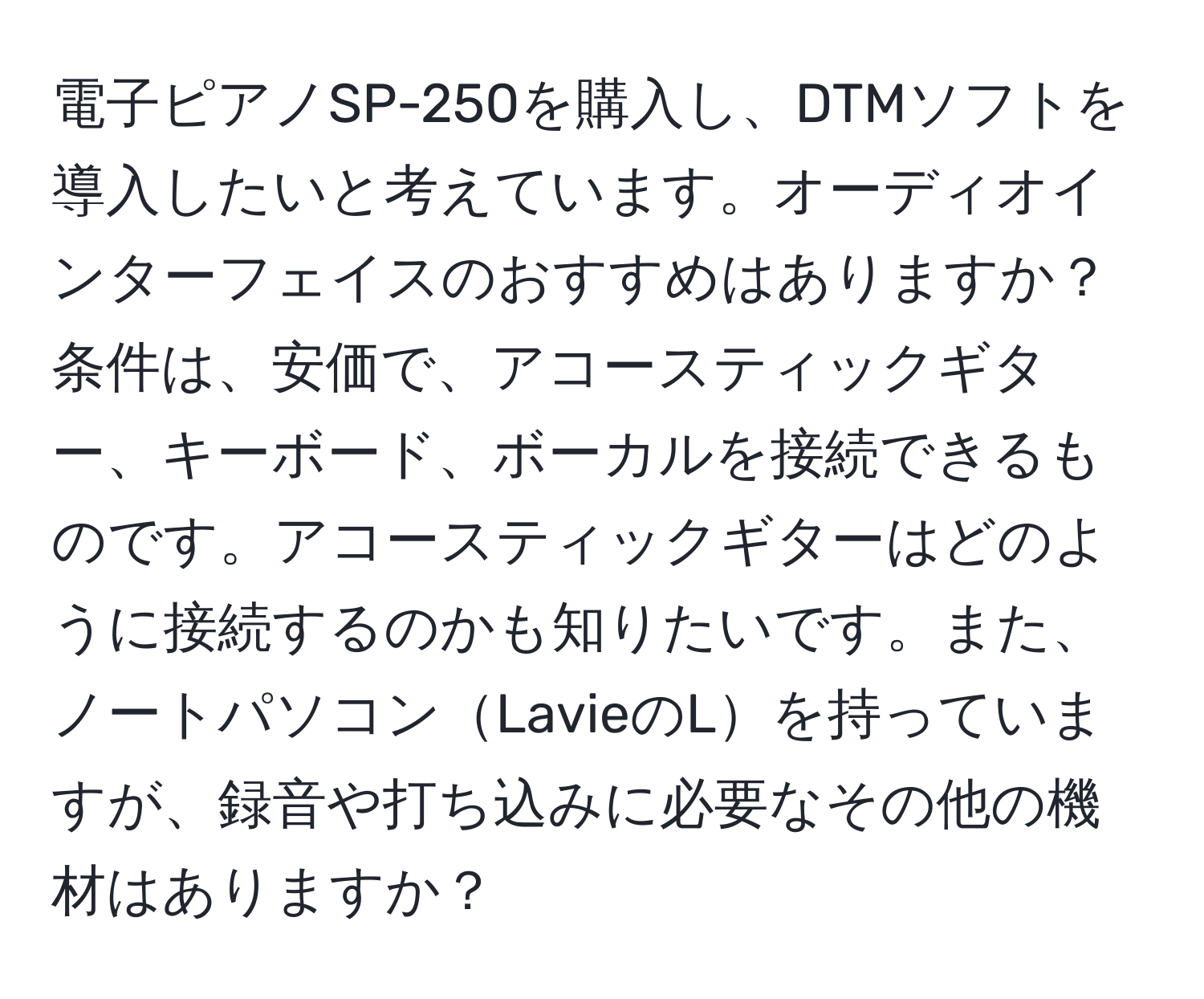 電子ピアノSP-250を購入し、DTMソフトを導入したいと考えています。オーディオインターフェイスのおすすめはありますか？条件は、安価で、アコースティックギター、キーボード、ボーカルを接続できるものです。アコースティックギターはどのように接続するのかも知りたいです。また、ノートパソコンLavieのLを持っていますが、録音や打ち込みに必要なその他の機材はありますか？