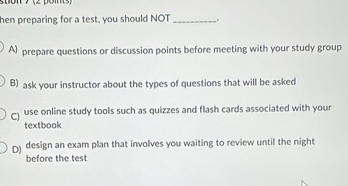 stion 7 (2 points)
hen preparing for a test, you should NOT _.
A) prepare questions or discussion points before meeting with your study group
B) ask your instructor about the types of questions that will be asked
) use online study tools such as quizzes and flash cards associated with your
textbook
D) design an exam plan that involves you waiting to review until the night
before the test