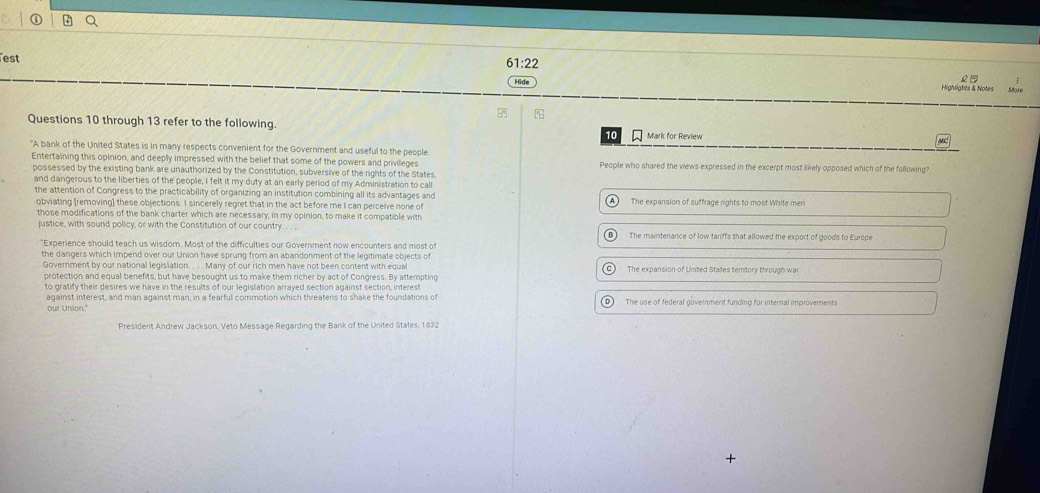 ①
est
61:22 
Hide Highlights & Notes More
R 
Questions 10 through 13 refer to the following. Mark for Review
10
"A bank of the United States is in many respects convenient for the Government and useful to the people
Entertaining this opinion, and deeply impressed with the belief that some of the powers and privileges People who shared the views expressed in the excerpt most likely opposed which of the following?
possessed by the existing bank are unauthorized by the Constitution, subversive of the rights of the States
and dangerous to the liberties of the people, I felt it my duty at an early period of my Administration to call
the attention of Congress to the practicability of organizing an institution combining all its advantages and
obviating [removing] these objections. I sincerely regret that in the act before me I can perceive none of The expansion of suffrage rights to most White men
those modifications of the bank charter which are necessary, in my opinion, to make it compatible with
justice, with sound policy, or with the Constitution of our country. The maintenance of low tariffs that allowed the export of goods to Europe
B
"Experience should teach us wisdom. Most of the difficulties our Government now encounters and most of
the dangers which impend over our Union have sprung from an abandonment of the legitimate objects of
Government by our national legislation. . . . Many of our rich men have not been content with equal The expansion of United States territory through war
protection and equal benefits, but have besought us to make them richer by act of Congress. By attempting
to gratify their desires we have in the results of our legislation arrayed section against section, interes
against interest, and man against man, in a fearful commotion which threatens to shake the foundations of The use of federal government funding for internal improvements
our Union."
President Andrew Jackson, Veto Message Regarding the Bank of the United States, 1832
+