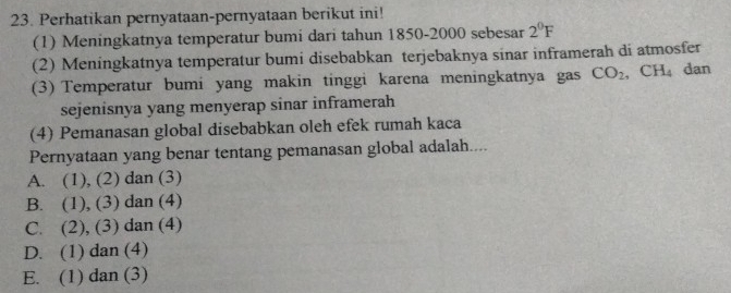 Perhatikan pernyataan-pernyataan berikut ini!
(1) Meningkatnya temperatur bumi dari tahun 1850- 2000 sebesar 2^0F
(2) Meningkatnya temperatur bumi disebabkan terjebaknya sinar inframerah di atmosfer
(3) Temperatur bumi yang makin tinggi karena meningkatnya gas CO_2, CH_4 dan
sejenisnya yang menyerap sinar inframerah
(4) Pemanasan global disebabkan oleh efek rumah kaca
Pernyataan yang benar tentang pemanasan global adalah....
A. (1), (2) dan (3)
B. (1), (3) dan (4)
C. (2), (3) dan (4)
D. (1) dan (4)
E. (1) dan (3)