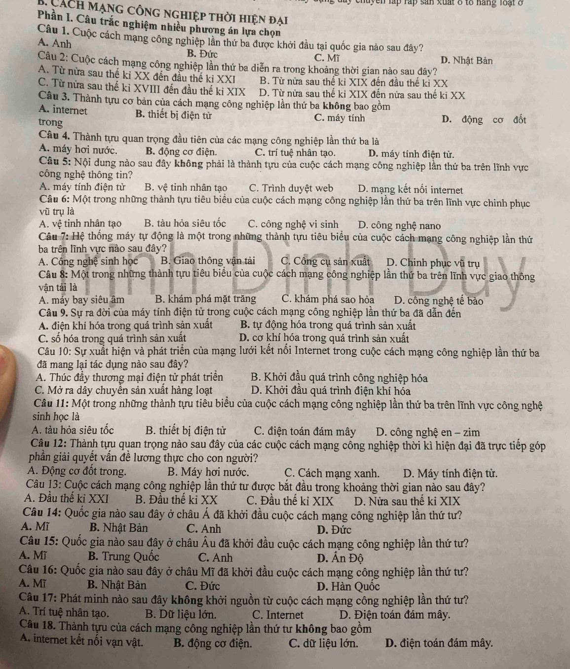 chuyen lập rấp sản xuất δ to háng loạt ở
*  á ch mạng công nghiệp thời hiện đại
Phần I. Câu trắc nghiệm nhiều phương án lựa chọn
Câu 1. Cuộc cách mạng công nghiệp lần thứ ba được khởi đầu tại quốc gia nào sau đây?
A. Anh
B. Đức C. Mĩ D. Nhật Bản
Câu 2: Cuộc cách mạng công nghiệp lần thứ ba diễn ra trong khoảng thời gian nào sau đây?
A. Từ nửa sau thế kỉ XX đến đầu thế ki XXI B. Từ nửa sau thế kỉ XIX đến đầu thế kỉ XX
C. Từ nửa sau thế kỉ XVIII đến đầu thế kỉ XIX D. Từ nửa sau thế kỉ XIX đến nửa sau thế ki XX
Câu 3. Thành tựu cơ bản của cách mạng công nghiệp lần thứ ba không bao gồm
A. internet B. thiết bị điện tử
trong
C. máy tính D. động cơ đốt
Câu 4. Thành tựu quan trọng đầu tiên của các mạng công nghiệp lần thứ ba là
A. máy hơi nước. B. động cơ điện. C. trí tuệ nhân tạo. D. máy tính điện tử.
Câu 5: Nội dung nào sau đây không phải là thành tựu của cuộc cách mạng công nghiệp lần thứ ba trên lĩnh vực
công nghệ thông tin?
A. máy tính điện tử  B. vệ tinh nhân tạo C. Trình duyệt web D. mạng kết nối internet
Câu 6: Một trong những thành tựu tiêu biểu của cuộc cách mạng công nghiệp lần thứ ba trên lĩnh vực chinh phục
vũ trụ là
A. vệ tinh nhân tạo B. tàu hỏa siêu tốc C. công nghệ vi sinh D. công nghệ nano
Câu 7: Hệ thống máy tự động là một trong những thành tựu tiêu biểu của cuộc cách mạng công nghiệp lần thứ
ba trên lĩnh vực nào sau đây?
A. Công nghệ sinh học B. Giao thông vận tải C. Công cụ sản xuất D. Chinh phục vũ trụ
Câu 8: Một trong những thành tựu tiêu biểu của cuộc cách mạng công nghiệp lần thứ ba trên lĩnh vực giao thông
vận tải là
A. máy bay siêu âm B. khám phá mặt trăng C. khám phá sao hỏa  D. công nghệ tế bào
Câu 9. Sự ra đời của máy tính điện tử trong cuộc cách mạng công nghiệp lần thứ ba đã dẫn đến
A. điện khí hóa trong quá trình sản xuất B. tự động hóa trong quá trình sản xuất
C. số hóa trong quá trình sản xuất D. cơ khí hóa trong quá trình sản xuất
Câu 10: Sự xuất hiện và phát triển của mạng lưới kết nối Internet trong cuộc cách mạng công nghiệp lần thứ ba
đã mang lại tác dụng nào sau đây?
A. Thúc đầy thương mại điện tử phát triển B. Khởi đầu quá trình công nghiệp hóa
C. Mở ra dây chuyền sản xuất hàng loạt D. Khởi đầu quá trình điện khí hóa
Câu 11: Một trong những thành tựu tiêu biểu của cuộc cách mạng công nghiệp lần thứ ba trên lĩnh vực công nghệ
sinh học là
A. tàu hỏa siêu tốc B. thiết bị điện tử C. điện toán đám mây  D. công nghệ en - zim
Câu 12: Thành tựu quan trọng nào sau đây của các cuộc cách mạng công nghiệp thời kì hiện đại đã trực tiếp góp
phần giải quyết vấn đề lương thực cho con người?
A. Động cơ đốt trong. B. Máy hơi nước. C. Cách mạng xanh. D. Máy tính điện tử.
Câu 13: Cuộc cách mạng công nghiệp lần thứ tư được bắt đầu trong khoảng thời gian nào sau đây?
A. Đầu thế kỉ XXI B. Đầu thế kỉ XX C. Đầu thế ki XIX D. Nửa sau thế ki XIX
Câu 14: Quốc gia nào sau đây ở châu Á đã khởi đầu cuộc cách mạng công nghiệp lần thứ tư?
A. Mĩ B. Nhật Bản C. Anh D. Đức
Câu 15: Quốc gia nào sau đây ở châu Âu đã khởi đầu cuộc cách mạng công nghiệp lần thứ tư?
A. Mĩ B. Trung Quốc C. Anh  D. Ấn Độ
Câu 16: Quốc gia nào sau đây ở châu Mĩ đã khởi đầu cuộc cách mạng công nghiệp lần thứ tư?
A. Mĩ B. Nhật Bản C. Đức D. Hàn Quốc
Câu 17: Phát minh nào sau đây không khởi nguồn từ cuộc cách mạng công nghiệp lần thứ tư?
A. Trí tuệ nhân tạo. B. Dữ liệu lớn. C. Internet D. Điện toán đám mây.
Câu 18. Thành tựu của cách mạng công nghiệp lần thứ tư không bao gồm
A. internet kết nối vận vật. B. động cơ điện. C. dữ liệu lớn. D. điện toán đám mây.