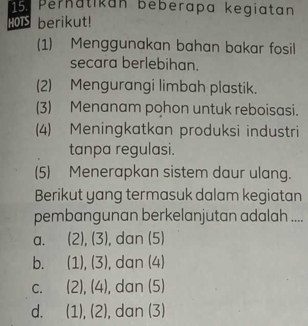 Perhatikan beberapa kegiatan
HOIS berikut!
(1) Menggunakan bahan bakar fosil
secara berlebihan.
(2) Mengurangi limbah plastik.
(3) Menanam pohon untuk reboisasi.
(4) Meningkatkan produksi industri
tanpa regulasi.
(5) Menerapkan sistem daur ulang.
Berikut yang termasuk dalam kegiatan
pembangunan berkelanjutan adalah ....
a. (2),(3) , dan (5)
b. (1),(3) , dan (4)
C. (2),(4) , dan (5
d. (1),(2) □ C an (3)