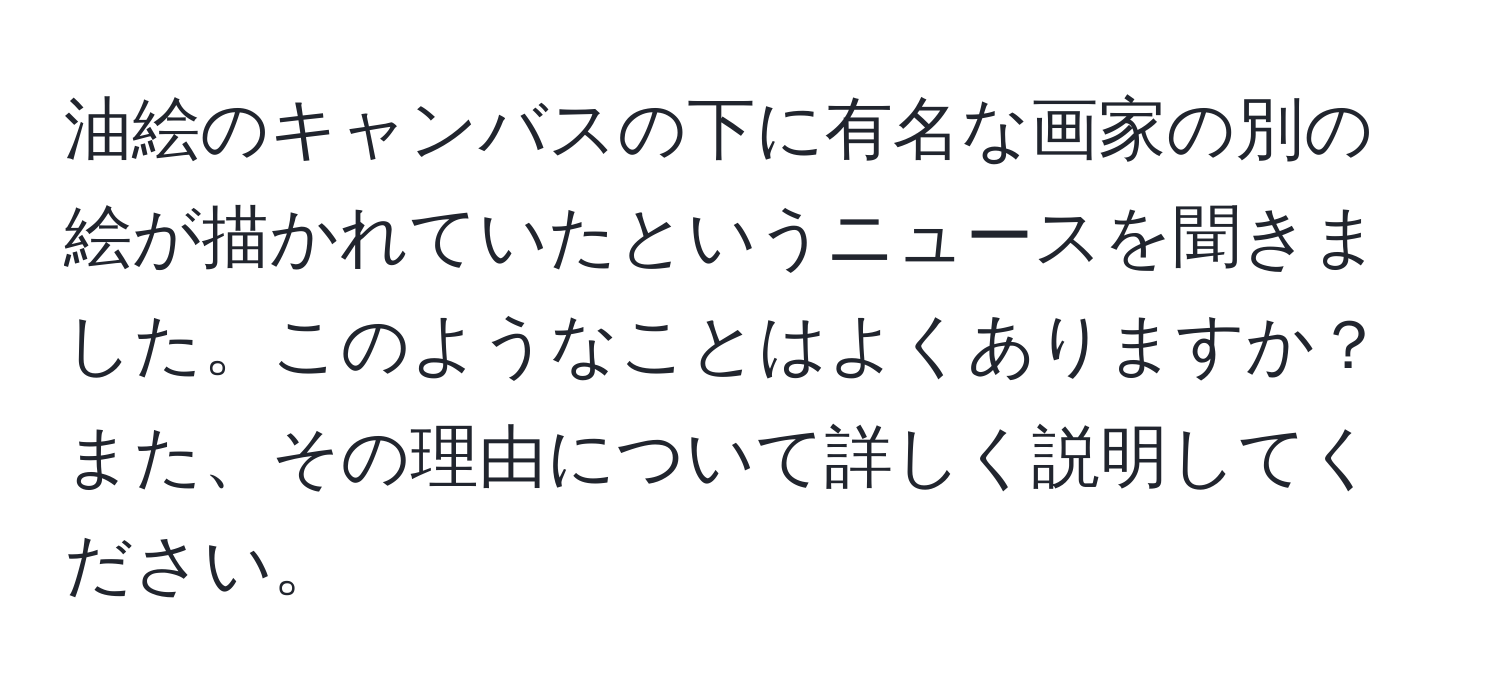 油絵のキャンバスの下に有名な画家の別の絵が描かれていたというニュースを聞きました。このようなことはよくありますか？また、その理由について詳しく説明してください。