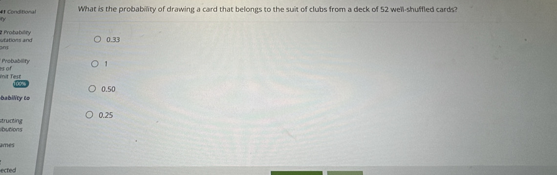 Conditional What is the probability of drawing a card that belongs to the suit of clubs from a deck of 52 well-shuffled cards?
ty
2 Probability
utations and 0.33
ons
Probability
s of
1
Jnit Test
00%
0.50
bability to
0.25
structing
ibutions
ames
ected