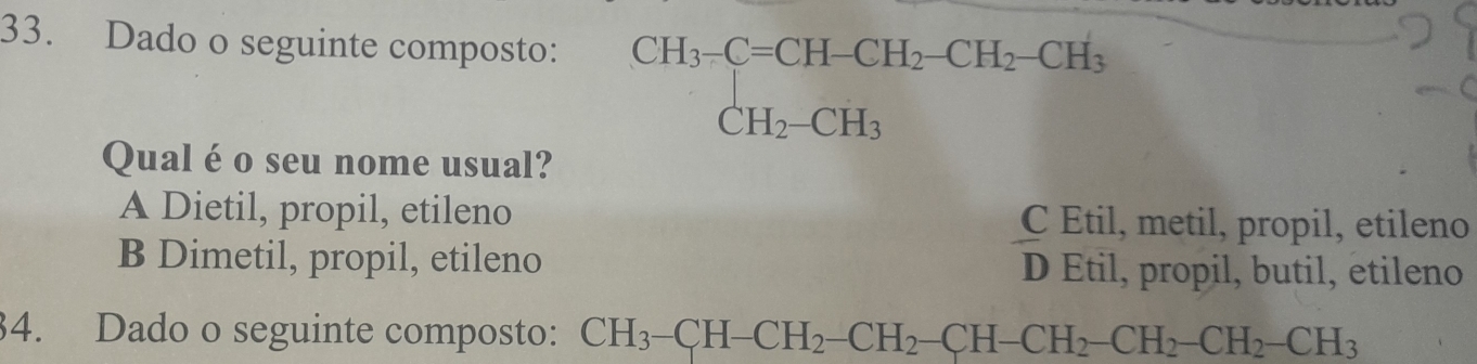 Dado o seguinte composto: CH_3-C=CH-CH_2-CH_2-CH_3 CH_2-CH_3endarray.  
Qual é o seu nome usual?
A Dietil, propil, etileno C Etil, metil, propil, etileno
B Dimetil, propil, etileno D Etil, propil, butil, etileno
34. Dado o seguinte composto: CH_3-CH-CH_2-CH_2-CH-CH_2-CH_2-CH_2-CH_2-CH_3