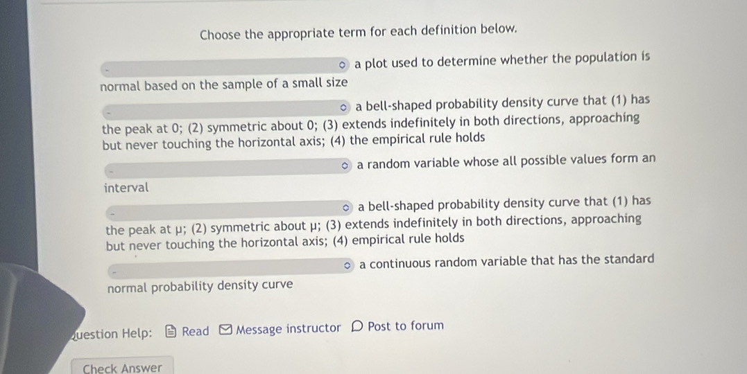 Choose the appropriate term for each definition below.
a plot used to determine whether the population is
normal based on the sample of a small size
a bell-shaped probability density curve that (1) has
the peak at 0; (2) symmetric about 0; (3) extends indefinitely in both directions, approaching
but never touching the horizontal axis; (4) the empirical rule holds
a random variable whose all possible values form an
interval
a bell-shaped probability density curve that (1) has
the peak at μ; (2) symmetric about μ; (3) extends indefinitely in both directions, approaching
but never touching the horizontal axis; (4) empirical rule holds
○ a continuous random variable that has the standard
normal probability density curve
Question Help: Read Message instructor D Post to forum
Check Answer