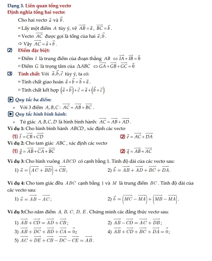 Dạng 3. Liên quan tổng vectơ
Định nghĩa tống hai vecto:
Cho hai vecto à và vector b.
* Lấy một điểm A tùy ý, về vector AB=vector a,vector BC=vector b.
Vecto vector AC được gọi là tổng của hai vector a:vector b.
 Vậy vector AC=vector a+vector b.
2 Điểm đặc biệt:
= Điểm 1 là trung điểm của đoạn thắng ABLeftrightarrow vector IA+vector IB=vector 0
*  Điểm G là trọng tâm của △ ABCLeftrightarrow vector GA+vector GB+vector GC=vector 0
3) Tinh chất: Với vector a,vector b,vector c tùy ý, ta có:
* Tính chất giao hoán vector a+vector b=vector b+vector a.
= Tính chất kết hợp (vector a+vector b)+vector c=vector a+(vector b+vector c)
E Quy tắc ba điểm:
Với 3 điểm A, B,C : vector AC=vector AB+vector BC.
Quy tắc hình bình hành:
Tứ giác A,B,C, D là hình bình hành: vector AC=vector AB+vector AD.
Ví dụ 1: Cho hình bình hành ABCD , xác định các vecto
(1) vector t=vector CB+vector CD 2 vector e=vector AC+vector DA
Ví dụ 2: Cho tam giác ABC , xác định các vecto
(1) vector 8=vector AB+vector CA+vector BC (2 vector q=vector AB+vector AC
Vi dụ 3: Cho hình vuông ABCD có cạnh bằng 1. Tính độ dài của các vecto sau:
1) vector a=(vector AC+vector BD)+vector CB; 2) vector b=vector AB+vector AD+vector BC+vector DA.
Ví dụ 4: Cho tam giác đều ABC cạnh bằng 1 và M là trung điểm BC. Tính độ dài của
các vecto sau:
1) vector a=vector AB-vector AC; 2) vector b=(vector MC-vector MA)+(vector MB-vector MA).
Vi dụ 5:Cho năm điểm A, B, C, D, E . Chứng minh các đẳng thức vectơ sau:
1) vector AB+vector CD=vector AD+vector CB; 2) vector AB-vector CD=vector AC+vector DB;
3) vector AB+vector DC+vector BD+vector CA=vector 0; 4) vector AB+vector CD+vector BC+vector DA=vector 0;
5) vector AC+vector DE+vector CB-vector DC-vector CE=vector AB.