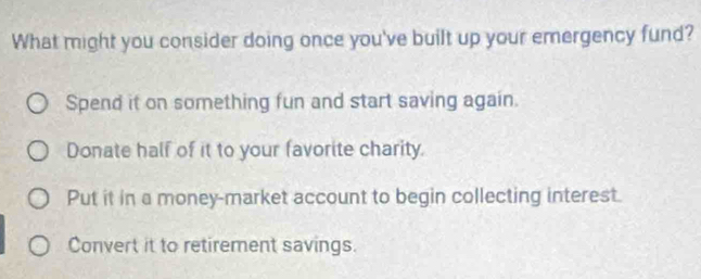 What might you consider doing once you've built up your emergency fund?
Spend it on something fun and start saving again.
Donate half of it to your favorite charity.
Put it in a money-market account to begin collecting interest.
Convert it to retirement savings.