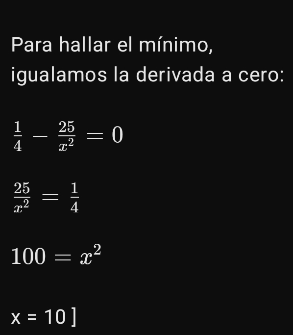 Para hallar el mínimo,
igualamos la derivada a cero:
 1/4 - 25/x^2 =0
 25/x^2 = 1/4 
100=x^2
x=10]