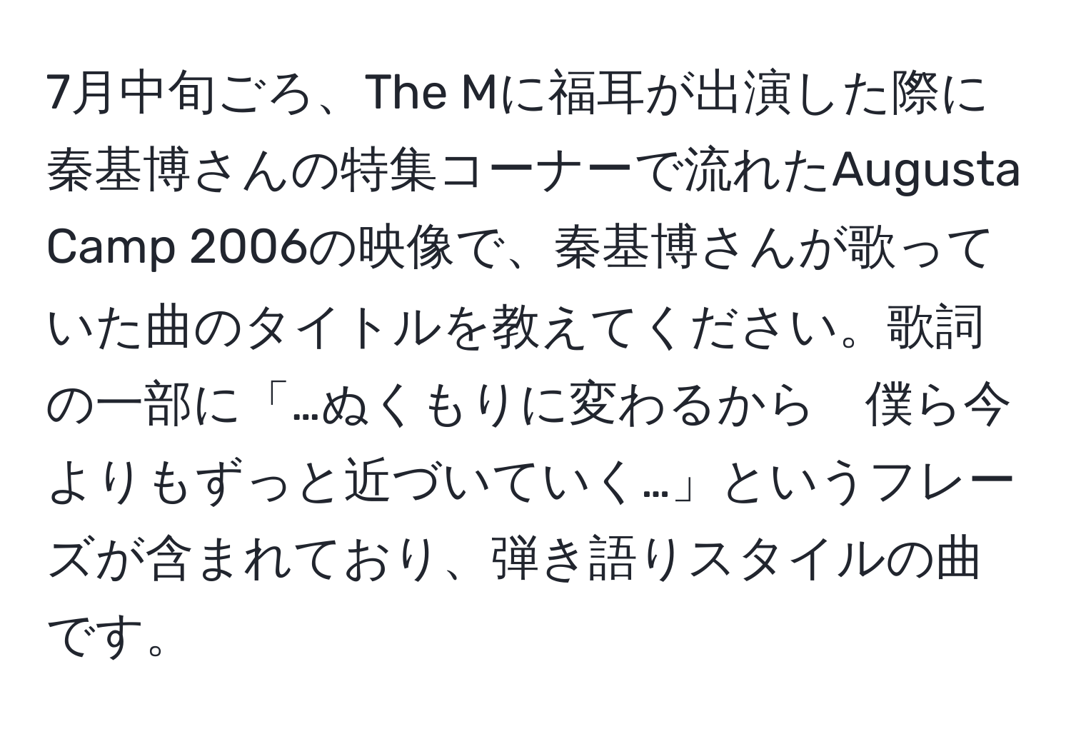 7月中旬ごろ、The Mに福耳が出演した際に秦基博さんの特集コーナーで流れたAugusta Camp 2006の映像で、秦基博さんが歌っていた曲のタイトルを教えてください。歌詞の一部に「…ぬくもりに変わるから　僕ら今よりもずっと近づいていく…」というフレーズが含まれており、弾き語りスタイルの曲です。