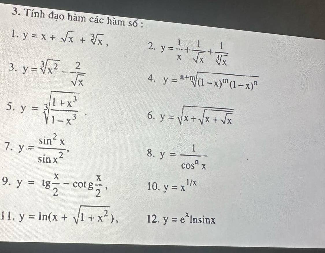 Tính đạo hàm các hàm số : 
1. y=x+sqrt(x)+sqrt[3](x), 
2. y= 1/x + 1/sqrt(x) + 1/sqrt[3](x) 
3. y=sqrt[3](x^2)- 2/sqrt(x) 
4. y=sqrt[n+m]((1-x)^m)(1+x)^n
5. y=sqrt[3](frac 1+x^3)1-x^3, 
6. y=sqrt(x+sqrt x+sqrt x)
7. y= sin^2x/sin x^2 , 
8. y= 1/cos^nx 
9. y=tg x/2 -cot g x/2 , 
10, y=x^(1/x)
11. y=ln (x+sqrt(1+x^2)), 12. y=e^xln sin x