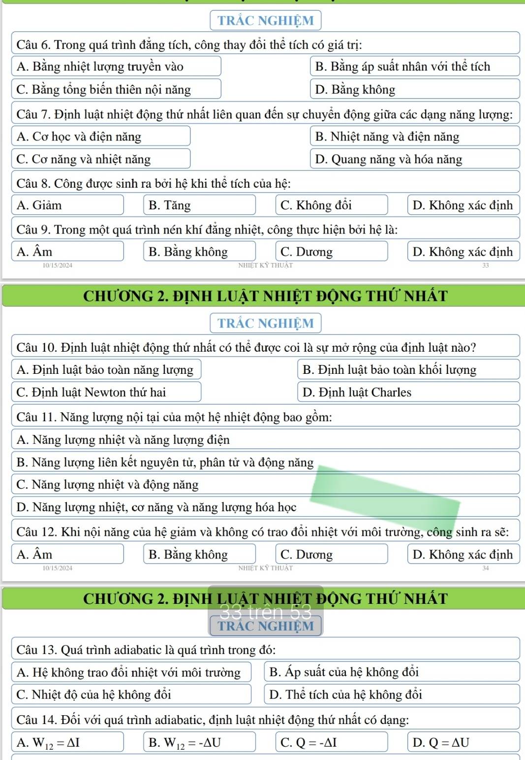 trẢC NGHIệM
Câu 6. Trong quá trình đẳng tích, công thay đổi thể tích có giá trị:
A. Bằng nhiệt lượng truyền vào B. Bằng áp suất nhân với thể tích
C. Bằng tổng biến thiên nội năng D. Bằng không
Câu 7. Định luật nhiệt động thứ nhất liên quan đến sự chuyển động giữa các dạng năng lượng:
A. Cơ học và điện năng B. Nhiệt năng và điện năng
C. Cơ năng và nhiệt năng D. Quang năng và hóa năng
Câu 8. Công được sinh ra bởi hệ khi thể tích của hệ:
A. Giảm B. Tăng C. Không đổi D. Không xác định
Câu 9. Trong một quá trình nén khí đẳng nhiệt, công thực hiện bởi hệ là:
A. Âm B. Bằng không C. Dương D. Không xác định
10/15/2024 A
ChƯơNG 2. đỊNH LUẠT NHIỆT độnG tHứ nhất
trÁC NGHIệM
Câu 10. Định luật nhiệt động thứ nhất có thể được coi là sự mở rộng của định luật nào?
A. Định luật bảo toàn năng lượng B. Định luật bảo toàn khối lượng
C. Định luật Newton thứ hai D. Định luật Charles
Câu 11. Năng lượng nội tại của một hệ nhiệt động bao gồm:
A. Năng lượng nhiệt và năng lượng điện
B. Năng lượng liên kết nguyên tử, phân tử và động năng
C. Năng lượng nhiệt và động năng
D. Năng lượng nhiệt, cơ năng và năng lượng hóa học
Câu 12. Khi nội năng của hệ giảm và không có trao đổi nhiệt với môi trường, công sinh ra sẽ:
A. Âm B. Bằng không C. Dương D. Không xác định
10/15/2024 NHIET KY thuật
Chương 2. đỊnH LUậT nHIệT độnG thứ nhất
tRÁC NGHIỆM
Câu 13. Quá trình adiabatic là quá trình trong đó:
A. Hệ không trao đổi nhiệt với môi trường B. Áp suất của hệ không đổi
C. Nhiệt độ của hệ không đổi D. Thể tích của hệ không đổi
Câu 14. Đối với quá trình adiabatic, định luật nhiệt động thứ nhất có dạng:
A. W_12=△ I B. W_12=-△ U C. Q=-△ I D. Q=△ U