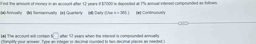 Find the amount of money in an account after 12 years if $7000 is deposited at 7% annual interest compounded as follows.
(a) Annually (b) Semiannually (c) Quarterly (d) Daily (Use n=365.) (e) Continuously
(a) The account will contain $ □ after 12 years when the interest is compounded annually.
(Simplify your answer. Type an integer or decimal rounded to two decimal places as needed.)