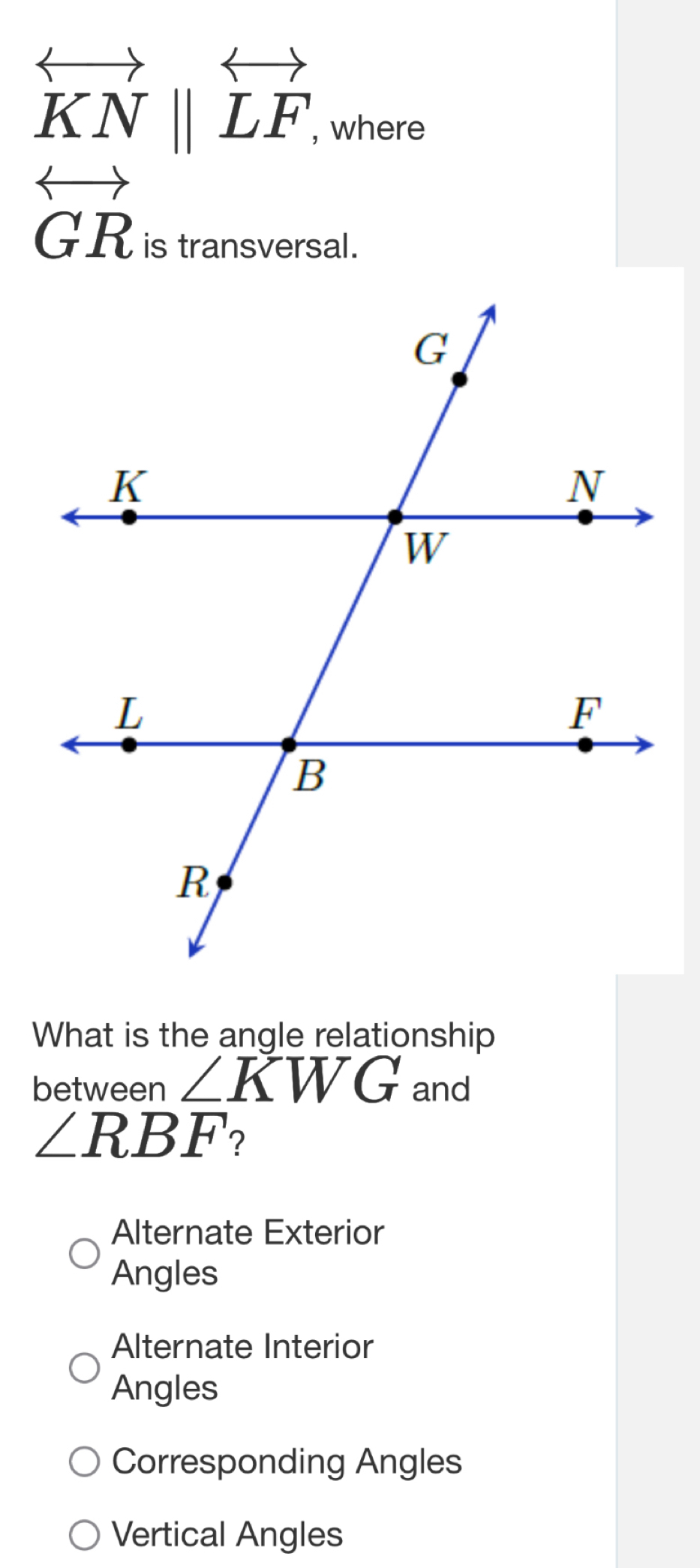 overleftrightarrow KN||overleftrightarrow LF, 
, where
overleftrightarrow GR
is transversal.
What is the angle relationship
between ∠ KWG and
∠ RBF ?
Alternate Exterior
Angles
Alternate Interior
Angles
Corresponding Angles
Vertical Angles