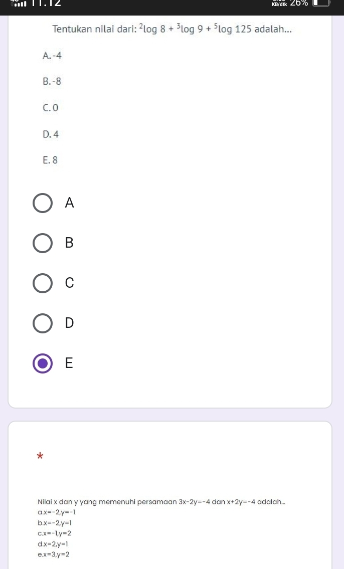 11.12 KB/dtk ∠6 
Tentukan nilai dari: ^2log 8+^3log 9+^5log 125 adalah...
A. -4
B. -8
C. 0
D. 4
E. 8
A
B
C
D
E
*
Nilai x dan y yang memenuhi persamaan 3x-2y=-4 dan x+2y=-4 adalah...
a x=-2, y=-1
b x=-2, y=1
C. x=-1, y=2
d x=2, y=1
e x=3, y=2