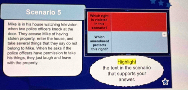 Scenario 5 Which right 
is violated 
Mike is in his house watching television in this 
when two police officers knock at the scenario? 
door. They accuse Mike of having 
stolen property, enter the house, and Which 
take several things that they say do not amendment protects 
belong to Mike. When he asks if the this right? 
police officers have permission to take 
his things, they just laugh and leave 
with the property. Highlight 
the text in the scenario 
that supports your 
answer.