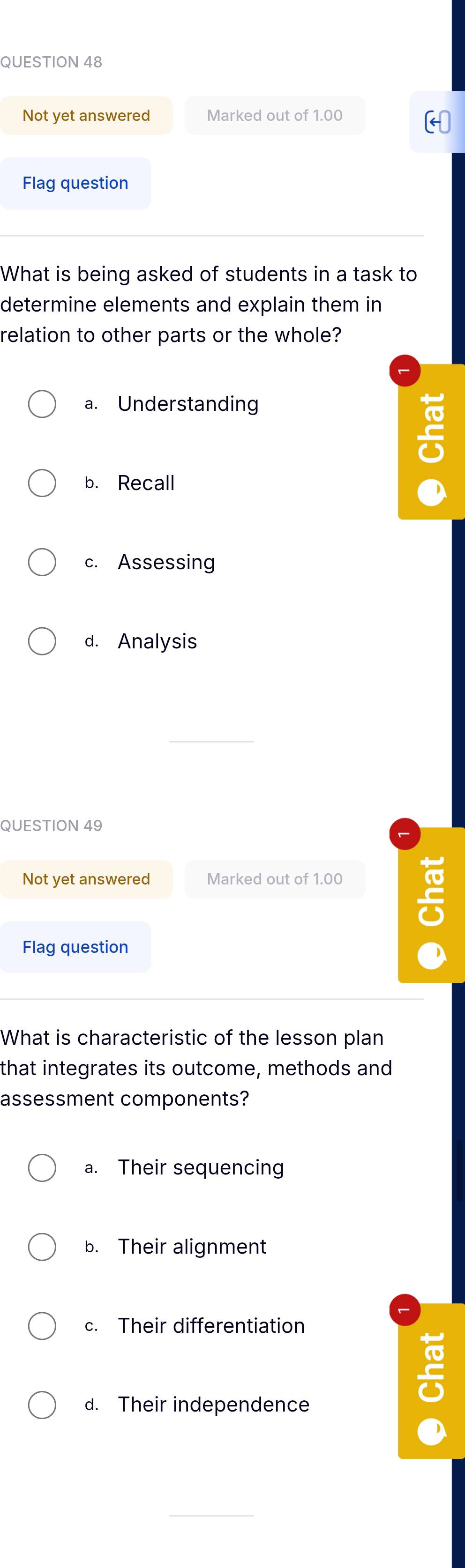 Not yet answered Marked out of 1.00
Flag question
What is being asked of students in a task to
determine elements and explain them in
relation to other parts or the whole?
a. Understanding
b. Recall a
c. Assessing
d. Analysis
QUESTION 49
Not yet answered Marked out of 1.00
C
Flag question 
What is characteristic of the lesson plan
that integrates its outcome, methods and
assessment components?
a. Their sequencing
b. Their alignment
c. Their differentiation
d. Their independence