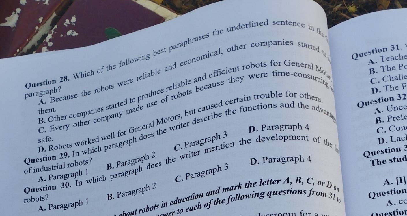 Which of the following best paraphrases the underlined sentence in the
A. Teache
A. Because the robots were reliable and economical, other companies started to
Question 31. 
paragraph?
D. The F
B. Other companies started to produce reliable and efficient robots for General Mot
B. The P
Question 32
C. Every other company made use of robots because they were time-consuming
C. Challe
them.
D. Robots worked well for General Motors, but caused certain trouble for others
D. Paragraph 4
Question 29. In which paragraph does the writer describe the functions and the advanta
A. Unce
B. Prefe
C. Con
safe.
B. Paragraph 2 C. Paragraph 3
Question 30. In which paragraph does the writer mention the development of the
D. Lac
Question 3
of industrial robots?
D. Paragraph 4
The stud
A. Paragraph 1
robots?
B. Paragraph 2 C. Paragraph 3
o u i ed ation and m ar t etter , B , C o n
A. [I]
ter to each of the following questions from 31 to Question
A. Paragraph 1
A. cc
sroom for Question