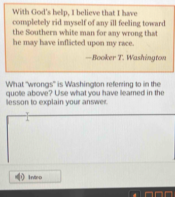 With God's help, I believe that I have 
completely rid myself of any ill feeling toward 
the Southern white man for any wrong that 
he may have inflicted upon my race. 
—Booker T. Washington 
What “wrongs” is Washington referring to in the 
quote above? Use what you have learned in the 
lesson to explain your answer. 
Intro