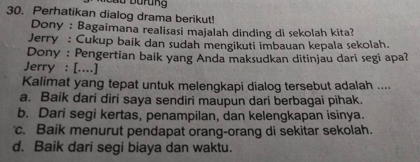 Cầu burung
30. Perhatikan dialog drama berikut!
Dony : Bagaimana realisasi majalah dinding di sekolah kita?
Jerry : Cukup baik dan sudah mengikuti imbauan kepala sekolah.
Dony : Pengertian baik yang Anda maksudkan ditinjau dari segi apa?
Jerry : [....]
Kalimat yang tepat untuk melengkapi dialog tersebut adalah ....
a. Baik dari diri saya sendiri maupun dari berbagai pihak.
b. Dari segi kertas, penampilan, dan kelengkapan isinya.
c. Baik menurut pendapat orang-orang di sekitar sekolah.
d. Baik dari segi biaya dan waktu.