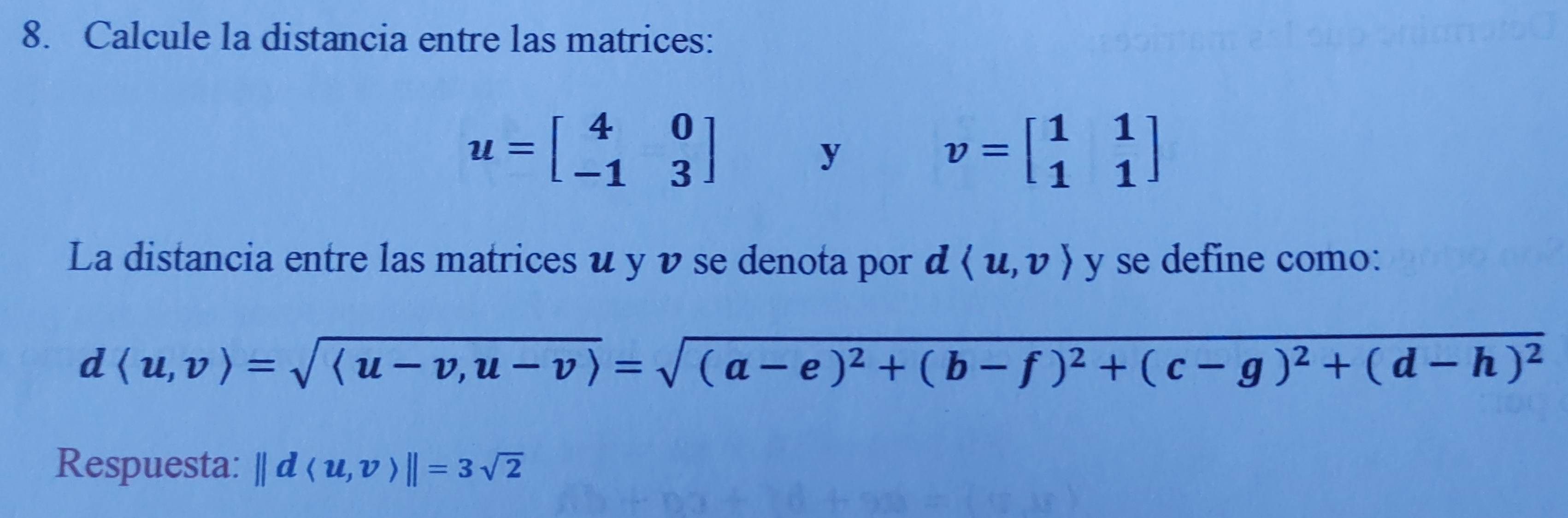 Calcule la distancia entre las matrices:
u=beginbmatrix 4&0 -1&3endbmatrix
y
v=beginbmatrix 1&1 1&1endbmatrix
La distancia entre las matrices u y ν se denota por dlangle u,vrangle y se define como:
dlangle u,vrangle =sqrt(langle u-v,u-vrangle )=sqrt((a-e)^2)+(b-f)^2+(c-g)^2+(d-h)^2
Respuesta: ||dlangle u,vrangle ||=3sqrt(2)