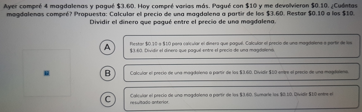 Ayer compré 4 magdalenas y pagué $3.60. Hoy compré varias más. Pagué con $10 y me devolvieron $0.10. ¿Cuántas
magdalenas compré? Propuesta: Calcular el precio de una magdalena a partir de los $3.60. Restar $0.10 a los $10.
Dividir el dinero que pagué entre el precio de una magdalena.
A Restar $0.10 a $10 para calcular el dinero que pagué. Calcular el precio de una magdalena a partir de los
$3.60. Dividir el dinero que pagué entre el precio de una magdalena.
B Calcular el precio de una magdalena a partir de los $3.60. Dividir $10 entre el precio de una magdalena.
Calcular el precio de una magdalena a partir de los $3.60. Sumarle los $0.10. Dividir $10 entre el
C resultado anterior.