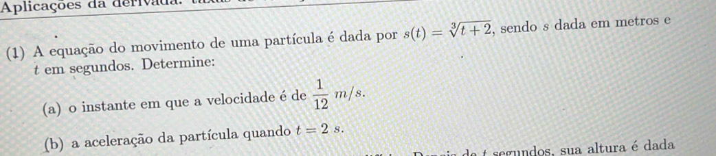 Aplicações da derivau 
(1) A equação do movimento de uma partícula é dada por s(t)=sqrt[3](t+2) , sendo s dada em metros e 
t em segundos. Determine: 
(a) o instante em que a velocidade é de  1/12 m/s. 
(b) a aceleração da partícula quando t=2s. 
segndos, sua altura é dada