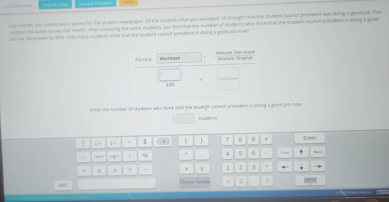 Unit Overview Step-by-Step Sample Problem Hints 
Last month, you conducted a survey for the student newspaper. Of the students that you surveyed, 10 thought that the student council president was doing a good job. You 
conduct the same survey this month. After surveying the same students, you find that the number of students who think that the student council president is doing a good 
job has decreased by 30%. How many students think that the student council president is doing a good job now? 
Enter the number of students who think that the student council president is doing a good job now. 
students
 x/y  sqrt(x) sqrt[y](x) $ 
) 7 8 9 + Enter
x log(x) π % 4 5 6 Prev Next 
< < 2 > + 1 2 3
ABC Choose Variable = 0 
123 Carege Learning