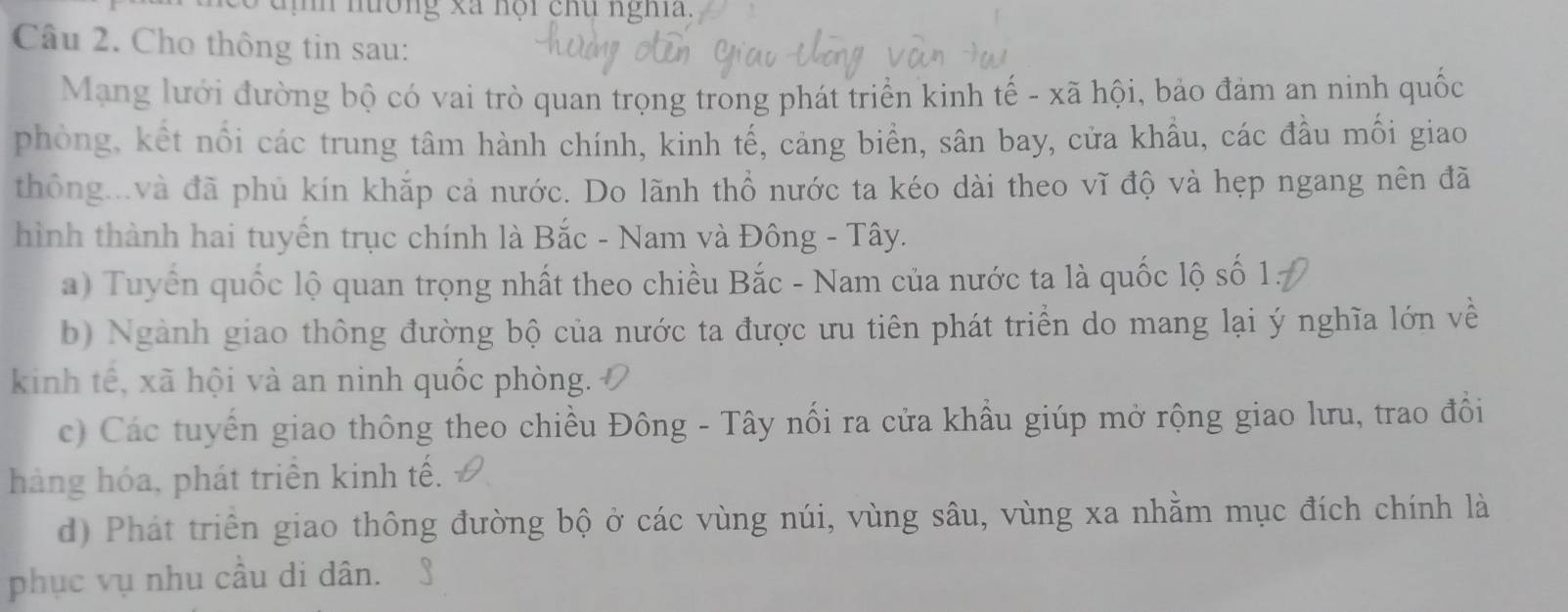 nương xã nội chu nghĩa.
Câu 2. Cho thông tin sau:
Mạng lưới đường bộ có vai trò quan trọng trong phát triển kinh tế - xã hội, bảo đảm an ninh quốc
phòng, kết nổi các trung tâm hành chính, kinh tế, cảng biển, sân bay, cửa khầu, các đầu mối giao
thông...và đã phủ kín khắp cả nước. Do lãnh thổ nước ta kéo dài theo vĩ độ và hẹp ngang nên đã
hình thành hai tuyển trục chính là Bắc - Nam và Đông - Tây.
a) Tuyến quốc lộ quan trọng nhất theo chiều Bắc - Nam của nước ta là quốc lộ số 1.
b) Ngành giao thông đường bộ của nước ta được ưu tiên phát triển do mang lại ý nghĩa lớn về
kinh tế, xã hội và an ninh quốc phòng.
c) Các tuyến giao thông theo chiều Đông - Tây nối ra cửa khẩu giúp mở rộng giao lưu, trao đổi
hàng hóa, phát triển kinh tế.
d) Phát triển giao thông đường bộ ở các vùng núi, vùng sâu, vùng xa nhằm mục đích chính là
phục vụ nhu cầu di dân.