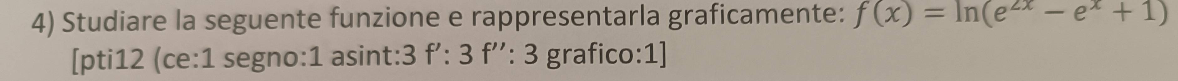 Studiare la seguente funzione e rappresentarla graficamente: f(x)=ln (e^(2x)-e^x+1)
[pti12 (ce:1 segno:1 asint:3 f':3f'':3 grafico:1]