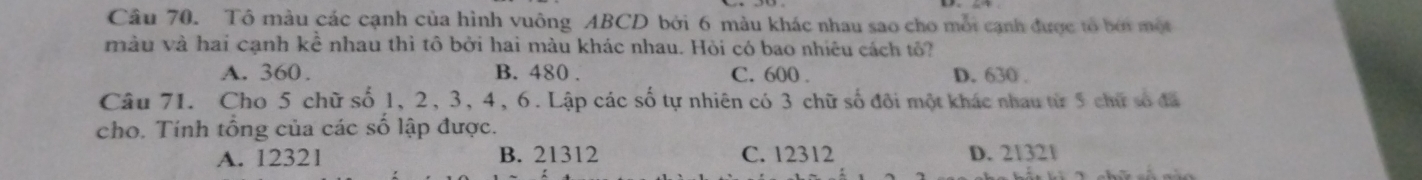 Tô màu các cạnh của hình vuông ABCD bởi 6 màu khác nhau sao cho mội cạnh được to bởi một
màu và hai cạnh kể nhau thì tô bởi hai màu khác nhau. Hòi có bao nhiêu cách tô?
A. 360. B. 480. C. 600. D. 630.
Câu 71. Cho 5 chữ số 1, 2, 3, 4, 6. Lập các số tự nhiên có 3 chữ số đôi một khác nhau từ 5 chữ số đã
cho. Tính tổng của các số lập được.
A. 12321 B. 21312 C. 12312 D. 21321