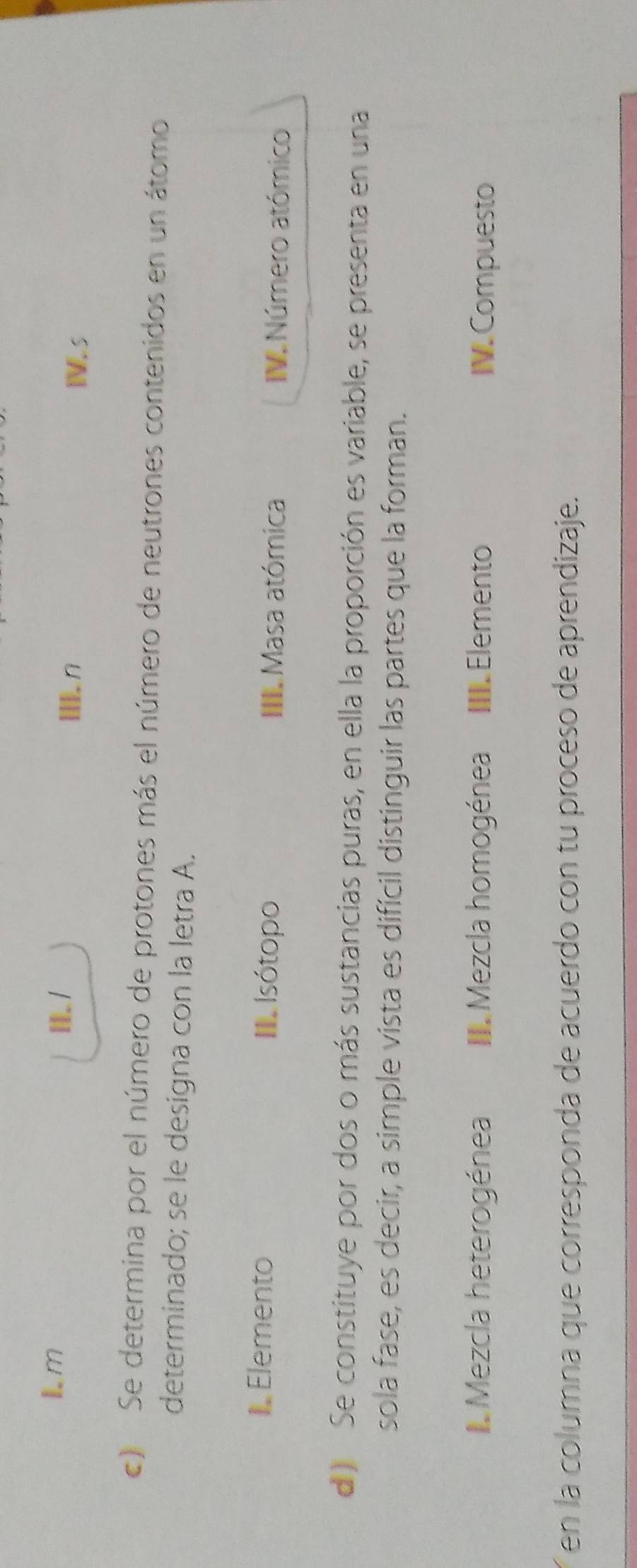 Ⅲ.n 
Is 
) Se determina por el número de protones más el número de neutrones contenidos en un átomo 
determinado; se le designa con la letra A. 
Elemento I e Isótopo III. Masa atómica IV. Número atómico 
d Se constituye por dos o más sustancias puras, en ella la proporción es variable, se presenta en una 
sola fase, es decir, a simple vista es difícil distinguir las partes que la forman. 
I Mezcla heterogénea II. Mezcla homogénea III. Elemento IV. Compuesto 
en la columna que corresponda de acuerdo con tu proceso de aprendizaje.