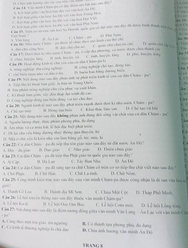 D. Chịu anh hương sâu sắc của nên văn nih là mội
Câu 14: Văn minh Châm-pa có đặc điễm nổi bật nào sau đây?
A. Kết hợp giữa văn hoá ban địa với văn hoà Ấn Độ.
Tạo m
B. Kết hợp giữa văn hoà An Độ với văn hoá Trung Hoa.
C ang s
), L à cơ
C. Kết hợp giữa văn hoá Ấn Độ với văn hoá Đại Việt. ău 29:
D. Kết hợp giữa văn hoá An Độ với văn hoà Phủ Nam.
Câu 15. Trên cơ sở của văn hoá Sa Huỳnh, quốc gia có đại nào sau đây đã được hình thành trên làm gy. Chiy  anh C h
Việt Nam kī th
A. Văn lạng B. Âu Lạc. C. Châm - pa D. Phù Nam. ău 30:
Câu 16: Nhà nước Châm - pa được tổ chức theo mô hình của thể chế
x. Tiep
A. dân chú cộng hòa B. dàn chú chú nò C. quân chú chuyên chế D. quân chú lập biệ
Văn
Câu 17: Dưới thời ki nhà nước Chăm - pa, ở cáp địa phương, cá nước được chia thành các âu 31
A. châu, huyện, làng B. tinh, huyện, xã C. tính. huyện, làng D. phú, huyện, tông V ngàn
Câu 18: Hoạt động kinh tế chu yếu của cư dân Châm-pa là
A. nông nghiệp, thu công nghiệp. B. công nghiệp chế tạo, đóng tàu. ngu
C. chế biển rượu nho và đầu ô liu. D. buôn bản bảng đường biên. Câu 3
Câu 19: Nội dung nào sau đây phản ánh sự phát triển kinh tế của cư dân Châm - pa? Và cư
A. Tiếp thu kĩ thuật làm giây, là bàn từ Trung Quốc. A. Cl
C. Ph
B. San phám nông nghiệp chu yếu phục vụ xuất khẩu. zào
C. Kĩ thuật làm gồm, xây đên tháp đạt trình độ cao. X Số
D. Công nghiệp đóng tâu biên đông vai trò chủ đạo. Câu
Câu 20: Ngành kinh tế nào sau đây phát triển mạnh dưới thời ki nhà nước Chăm - pa? A D
A. Chế tạo máy B. Đòng tàu biên C. Khai thác lầm sản D. Chế tạo vũ khí ău
Câu 21: Nội dung nào sau dây không phán ánh đúng đời sống vật chất của cư dân Châm - pa?  1
A. Nguồn lương thực, thực phẩm phong phú, đa dạng âu
B. Âm nhạc và ca mùa hát, lễ hội đặc biệt phát triên X. √
C. Di lại chú yêu băng đường thuy thông qua thuyên, bè
Cá
D. Nhà ở chủ yêu là kiêu nhà sản làm bằng gỗ, tre, nửa, là A.
Câu 22: Cư dân Châm - pa đã tiếp thu tôn giáo nào sau đây từ đất nước Án Độ? Cả
A. Hin  du giáo B. Đạo giáo C. Nho giáo D. Thiên chúa giáo tri
Câu 23: Cư dân Chăm - pa đã tiếp thu Phật giáo từ quốc gia nào sau đây? A.
A. Ai Cập B. Hà Lan C. Tây Ban Nha D. Ấn Độ
Câu 24: Cư dân Chăm - pa đã sáng tạo ra chữ Chăm cô trên cơ sở tiếp thu chữ viết nào sau đây? C
A. Chữ Phạn. B. Chữ Hán. C. Chữ La-tinh. D. Chữ Nôm. D
Câu 25: Công trình kiên trúc nào sau đây của văn minh Châm-pa được công nhận là di sản văn hóa t
gi6i?
A. Thành Cô Loa. B. Thánh địa Mĩ Sơn. C. Chùa Một Cột. D. Tháp Phô Minh.
Câu 26: Lễ hội truyền thông nào sau đây thuộc văn minh Châm-pa?
A. Lễ hội Ka-tê. B. Lễ hội Oóc Om Bóc. C. Lễ hội Cơm mới. D. Lễ hội Lồng tổng
Câu 27: Nội dung nào sau đây là điệm tương đồng giữa văn minh Văn Lang - Âu Lạc với văn minh Châ
- pa?
A. Cùng theo một tôn giáo, tin ngưỡng B. Có thành tựu phong phú, đa dạng
C. Có kinh tế thương nghiệp là chủ đạo D. Chịu ảnh hướng văn minh Án Độ
TRANG 8