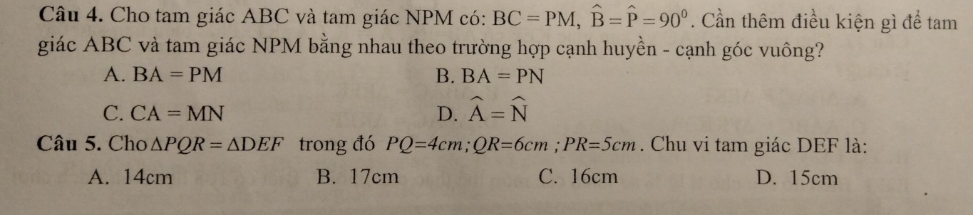 Cho tam giác ABC và tam giác NPM có: BC=PM, widehat B=widehat P=90°. Cần thêm điều kiện gì để tam
giác ABC và tam giác NPM bằng nhau theo trường hợp cạnh huyền - cạnh góc vuông?
A. BA=PM B. BA=PN
C. CA=MN D. widehat A=widehat N
Câu 5. Cho △ PQR=△ DEF trong đó PQ=4cm; QR=6cm; PR=5cm. Chu vi tam giác DEF là:
A. 14cm B. 17cm C. 16cm D. 15cm