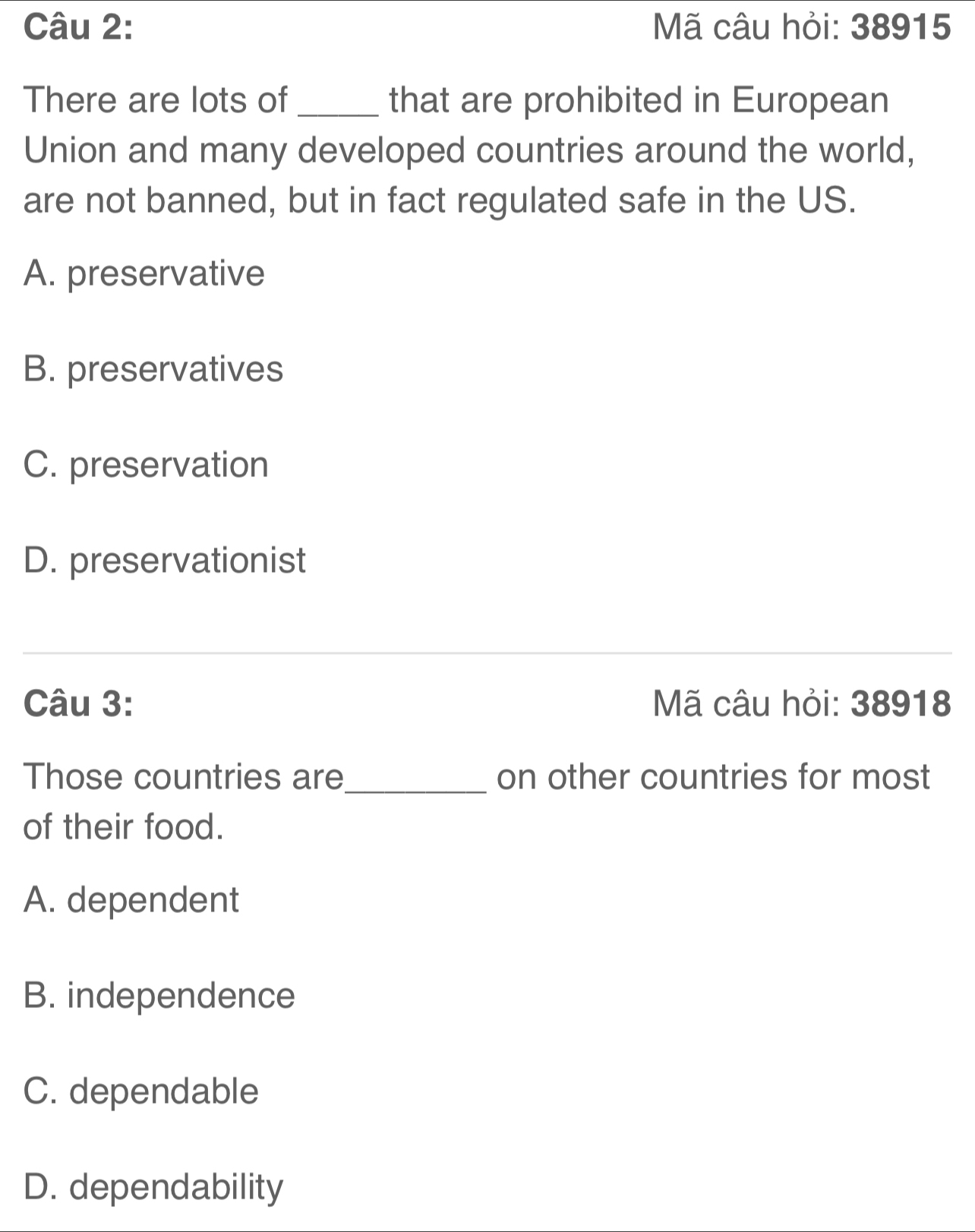 Mã câu hỏi: 38915
There are lots of _that are prohibited in European
Union and many developed countries around the world,
are not banned, but in fact regulated safe in the US.
A. preservative
B. preservatives
C. preservation
D. preservationist
_
Câu 3: Mã câu hỏi: 38918
Those countries are_ on other countries for most
of their food.
A. dependent
B. independence
C. dependable
D. dependability