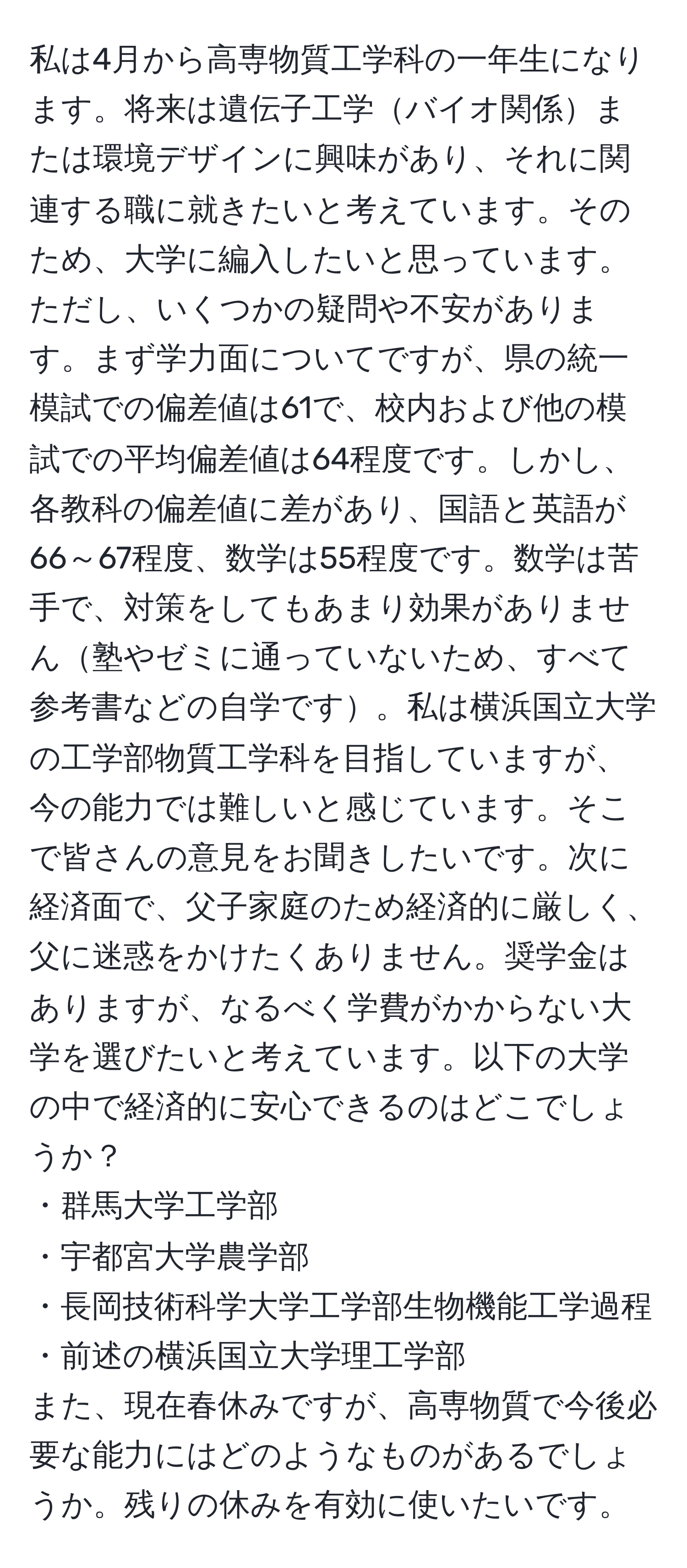 私は4月から高専物質工学科の一年生になります。将来は遺伝子工学バイオ関係または環境デザインに興味があり、それに関連する職に就きたいと考えています。そのため、大学に編入したいと思っています。ただし、いくつかの疑問や不安があります。まず学力面についてですが、県の統一模試での偏差値は61で、校内および他の模試での平均偏差値は64程度です。しかし、各教科の偏差値に差があり、国語と英語が66～67程度、数学は55程度です。数学は苦手で、対策をしてもあまり効果がありません塾やゼミに通っていないため、すべて参考書などの自学です。私は横浜国立大学の工学部物質工学科を目指していますが、今の能力では難しいと感じています。そこで皆さんの意見をお聞きしたいです。次に経済面で、父子家庭のため経済的に厳しく、父に迷惑をかけたくありません。奨学金はありますが、なるべく学費がかからない大学を選びたいと考えています。以下の大学の中で経済的に安心できるのはどこでしょうか？  
・群馬大学工学部  
・宇都宮大学農学部  
・長岡技術科学大学工学部生物機能工学過程  
・前述の横浜国立大学理工学部  
また、現在春休みですが、高専物質で今後必要な能力にはどのようなものがあるでしょうか。残りの休みを有効に使いたいです。