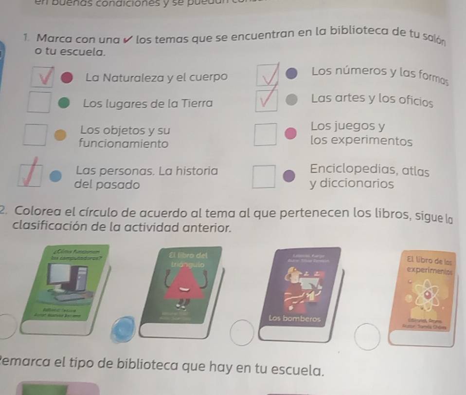 en buenas condiciones y se puedl
1. Marca con una o los temas que se encuentran en la biblioteca de tu salón
o tu escuela.
La Naturaleza y el cuerpo
Los números y las formas
Los lugares de la Tierra
Las artes y los oficios
Los objetos y su
Los juegos y
funcionamiento
los experimentos
Las personas. La historia Enciclopedias, atlas
del pasado y diccionarios
2. Colorea el círculo de acuerdo al tema al que pertenecen los libros, sigue la
clasificación de la actividad anterior.
ltes funtonen
S démpododores? El líbro del
El líbro de las
triángulo
experimentcs
Los bomberos Rume famás Châems Cérorias Aecurs
Remarca el tipo de biblioteca que hay en tu escuela.