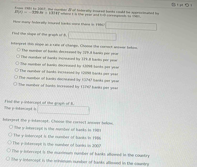 □ 1 pt つ 1
From 1981 to 2007, the number B of federally insured banks could be approximated by
B(t)=-329.8t+13747 where t is the year and t=0 corresponds to 1981.
How many federally insured banks were there in 1986? □ x=frac  
Find the slope of the graph of B. □ 
Interpret this slope as a rate of change. Choose the correct answer below.
The number of banks decreased by 329.8 banks per year
The number of banks increased by 329.8 banks per year
The number of banks decreased by 12098 banks per year
The number of banks increased by 12098 banks per year
The number of banks decreased by 13747 banks per year
The number of banks increased by 13747 banks per year
Find the y-intercept of the graph of B.
The y-intercept is
frac  1/2 | 
Interpret the y-intercept. Choose the correct answer below.
The y-intercept is the number of banks in 1981
The y-intercept is the number of banks in 1986
The y-intercept is the number of banks in 2007
The y-intercept is the maximum number of banks allowed in the country
The y-intercept is the minimum number of banks allowed in the country