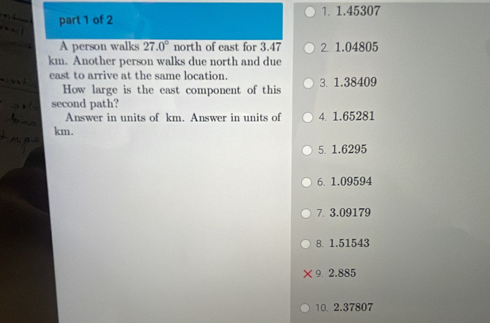 1. 1.45307
part 1 of 2
A person walks 27.0° north of east for 3.47 2 1.04805
km. Another person walks due north and due
east to arrive at the same location.
How large is the east component of this 3. 1.38409
second path?
Answer in units of km. Answer in units of 4. 1.65281
km.
5. 1.6295
6. 1.09594
7. 3.09179
8. 1.51543
9 2.885
10. 2.37807