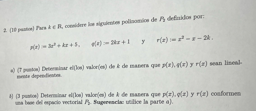 (10 puntos) Para k∈ R , considere los siguientes polinomios de P_2 definidos por:
p(x):=3x^2+kx+5, q(x):=2kx+1 y r(x):=x^2-x-2k. 
a) (7 puntos) Determinar el(los) valor(es) de k de manera que p(x), q(x) y r(x) sean lineal- 
mente dependientes. 
b) (3 puntos) Determinar el(los) valor(es) de k de manera que p(x), q(x) y r(x) conformen 
una base del espacio vectorial P_2. Sugerencia: utilice la parte a).