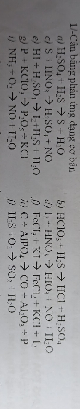 1-Cân băng phản ứng dạng cơ bản 
a) H_2SO_4+H_2Sto S+H_2O b) HClO_3+H_2Sto HCl+H_2SO_4
c) S+HNO_3to H_2SO_4+NO d) I_2+HNO_3to HIO_3+NO+H_2O
e) HI+H_2SO_4to I_2+H_2S+H_2O FeCl_3+KIto FeCl_2+KCl+I_2
g) P+KClO_3to P_2O_5+KCl h) C+AlPO_4to CO+Al_2O_3+P
i) NH_3+O_2to NO+H_2O j) H_2S+O_2to SO_2+H_2O