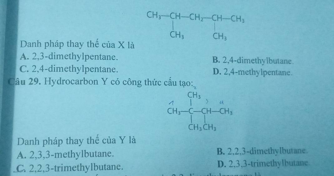 Danh pháp thay thế của X là
A. 2,3-dimethylpentane. B. 2,4-dimethylbutane.
C. 2,4-dimethylpentane. D. 2,4-methylpentane.
Câu 29. Hydrocarbon Y có công thức cấu tạo:
_CH_3^CH_3-CH-CH-CH_3CH_3CH_3
Danh pháp thay thế của Y là
A. 2,3,3-methylbutane. B. 2,2,3-dimethylbutane.
C. 2,2,3-trimethylbutane. D. 2,3,3-trimethylbutane