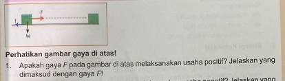 Perhatikan gambar gaya di atas! 
1. Apakah gaya F pada gambar di atas melaksanakan usaha positif? Jelaskan yang 
dimaksud dengan gaya F!