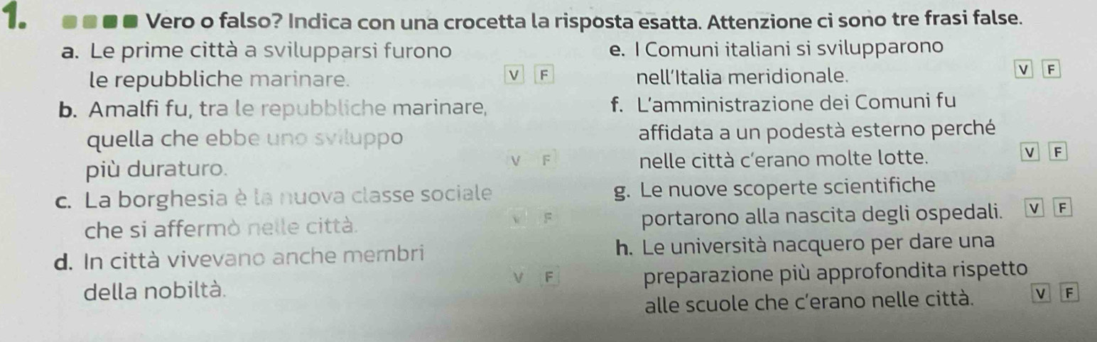 ●■■■ Vero o falso? Indica con una crocetta la risposta esatta. Attenzione ci sono tre frasi false.
a. Le prime città a svilupparsi furono e. I Comuni italiani si svilupparono
v F
le repubbliche marinare. nell’Italia meridionale.
v F
b. Amalfi fu, tra le repubbliche marinare, f. L’amministrazione dei Comuni fu
quella che ebbe uno sviluppo affidata a un podestà esterno perché
F
V F
più duraturo. nelle città c’erano molte lotte.
c. La borghesia è la nuova classe sociale g. Le nuove scoperte scientifiche
che si affermò nelle città. v F portarono alla nascita degli ospedali. V F
d. In città vivevano anche membri h. Le università nacquero per dare una
V F
della nobiltà. preparazione più approfondita rispetto
alle scuole che c’erano nelle città. VIF