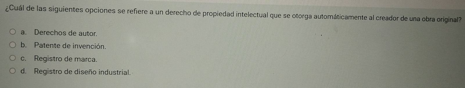 ¿Cuál de las siguientes opciones se refiere a un derecho de propiedad intelectual que se otorga automáticamente al creador de una obra original?
a. Derechos de autor.
b. Patente de invención.
c. Registro de marca.
d. Registro de diseño industrial.