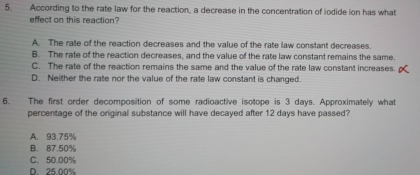 According to the rate law for the reaction, a decrease in the concentration of iodide ion has what
effect on this reaction?
A. The rate of the reaction decreases and the value of the rate law constant decreases.
B. The rate of the reaction decreases, and the value of the rate law constant remains the same.
C. The rate of the reaction remains the same and the value of the rate law constant increases.
D. Neither the rate nor the value of the rate law constant is changed.
6. The first order decomposition of some radioactive isotope is 3 days. Approximately what
percentage of the original substance will have decayed after 12 days have passed?
A. 93.75%
B. 87.50%
C. 50.00%
D. 25.00%