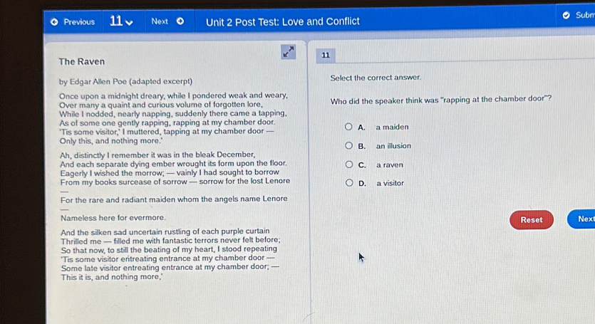 Previous 11 Next Unit 2 Post Test: Love and Conflict Subn
11
The Raven
by Edgar Allen Poe (adapted excerpt) Select the correct answer.
Once upon a midnight dreary, while I pondered weak and weary, Who did the speaker think was "rapping at the chamber door"?
Over many a quaint and curious volume of forgotten lore,
While I nodded, nearly napping, suddenly there came a tapping,
As of some one gently rapping, rapping at my chamber door. A. a maiden
'Tis some visitor,' I muttered, tapping at my chamber door ----
Only this, and nothing more.'
B. an illusion
Ah, distinctly I remember it was in the bleak December,
And each separate dying ember wrought its form upon the floor. C. a raven
Eagerly I wished the morrow; — vainly I had sought to borrow
From my books surcease of sorrow — sorrow for the lost Lenore D. a visitor
For the rare and radiant maiden whom the angels name Lenore
Nameless here for evermore. Reset Nex
And the silken sad uncertain rustling of each purple curtain
Thrilled me — filled me with fantastic terrors never felt before:
So that now, to still the beating of my heart, I stood repeating
*Tis some visitor entreating entrance at my chamber door —
Some late visitor entreating entrance at my chamber door; —-
This it is, and nothing more,