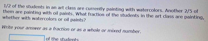 1/2 of the students in an art class are currently painting with watercolors. Another 2/5 of 
them are painting with oil paints. What fraction of the students in the art class are painting, 
whether with watercolors or oil paints? 
Write your answer as a fraction or as a whole or mixed number. 
□ of the students